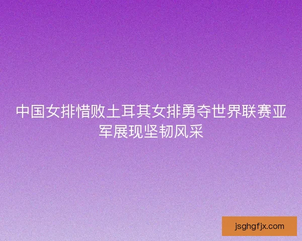 中国女排惜败土耳其女排勇夺世界联赛亚军展现坚韧风采
