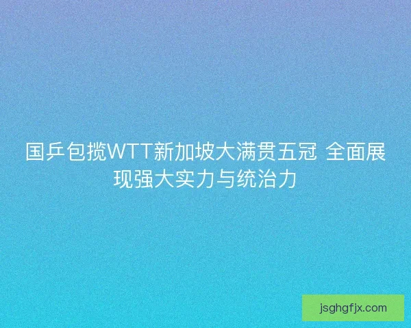 国乒包揽WTT新加坡大满贯五冠 全面展现强大实力与统治力