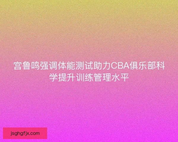 宫鲁鸣强调体能测试助力CBA俱乐部科学提升训练管理水平