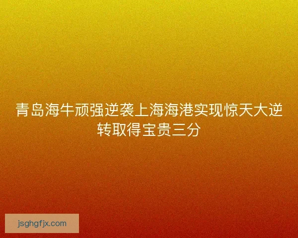 青岛海牛顽强逆袭上海海港实现惊天大逆转取得宝贵三分