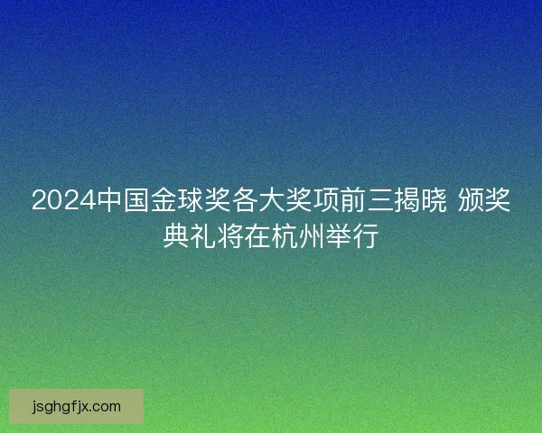 2024中国金球奖各大奖项前三揭晓 颁奖典礼将在杭州举行