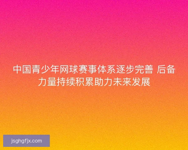中国青少年网球赛事体系逐步完善 后备力量持续积累助力未来发展