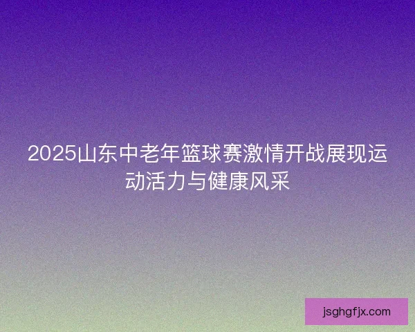 2025山东中老年篮球赛激情开战展现运动活力与健康风采 2025山东中老年篮球赛激情开战展现运动活力与健康风采
