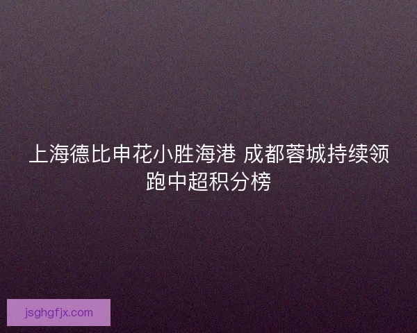 上海德比申花小胜海港 成都蓉城持续领跑中超积分榜