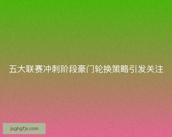 五大联赛冲刺阶段豪门轮换策略引发关注 五大联赛冲刺阶段豪门轮换策略引发关注