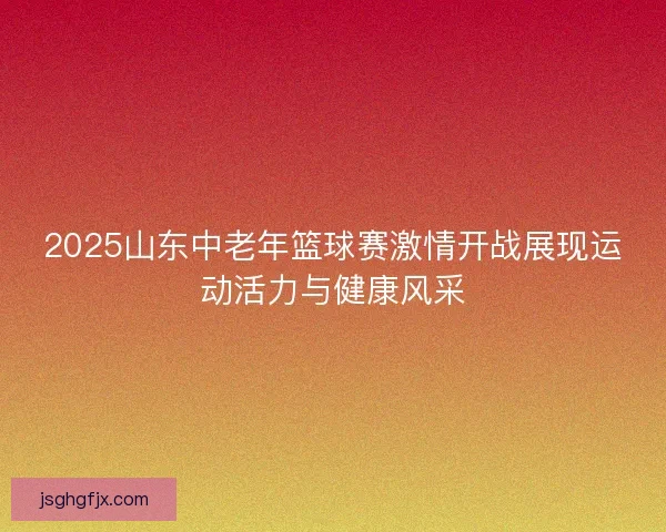 2025山东中老年篮球赛激情开战展现运动活力与健康风采