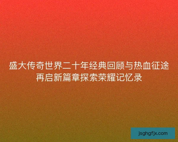 盛大传奇世界二十年经典回顾与热血征途再启新篇章探索荣耀记忆录