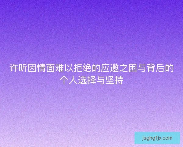 许昕因情面难以拒绝的应邀之困与背后的个人选择与坚持