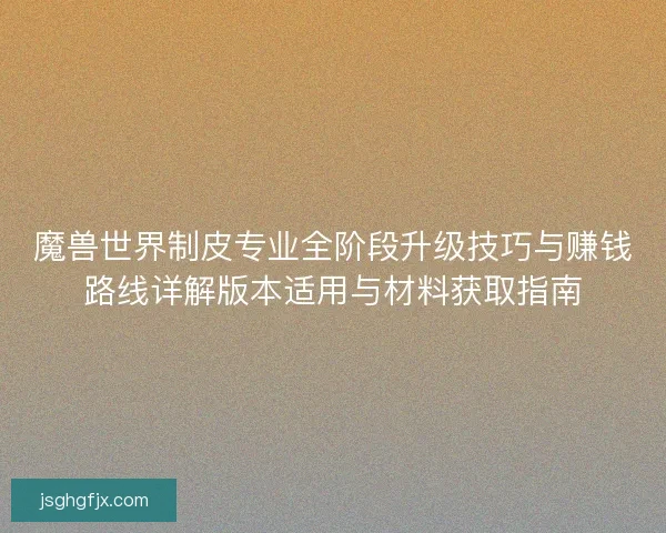 魔兽世界制皮专业全阶段升级技巧与赚钱路线详解版本适用与材料获取指南