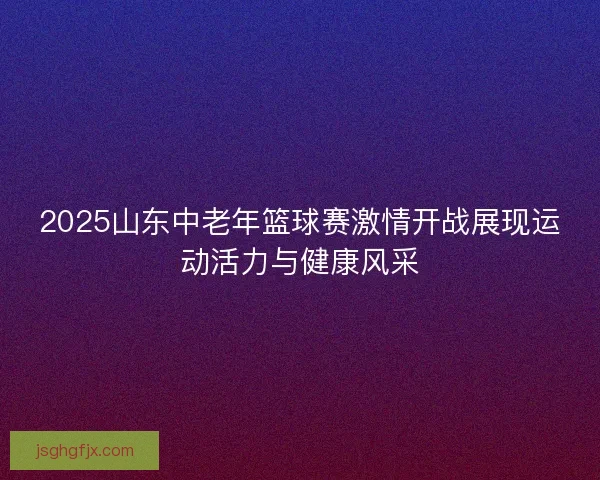 2025山东中老年篮球赛激情开战展现运动活力与健康风采