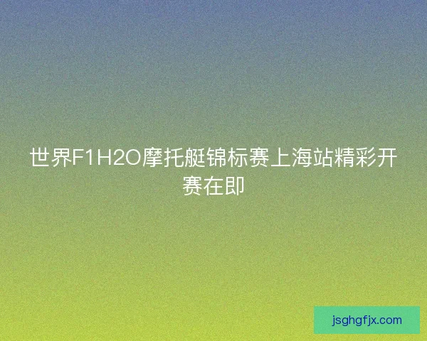 世界F1H2O摩托艇锦标赛上海站精彩开赛在即