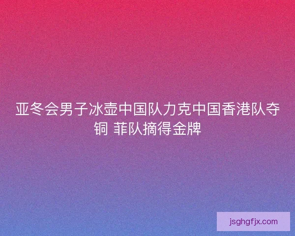 亚冬会男子冰壶中国队力克中国香港队夺铜 菲队摘得金牌
