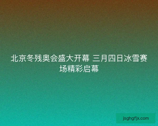北京冬残奥会盛大开幕 三月四日冰雪赛场精彩启幕