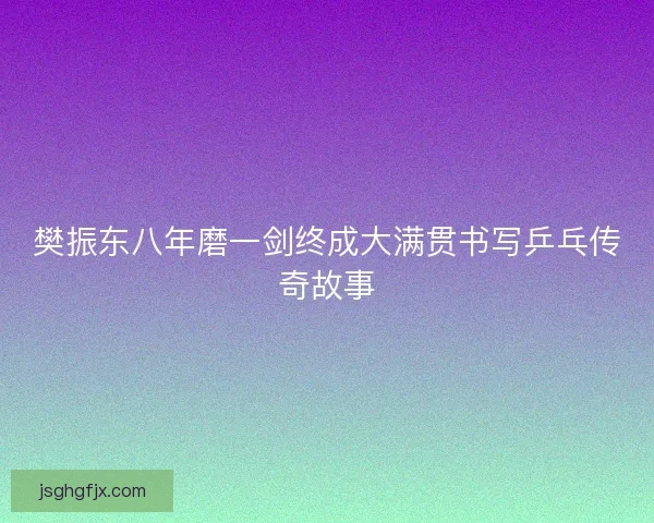 樊振东八年磨一剑终成大满贯书写乒乓传奇故事