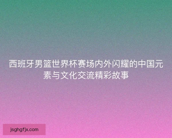 西班牙男篮世界杯赛场内外闪耀的中国元素与文化交流精彩故事