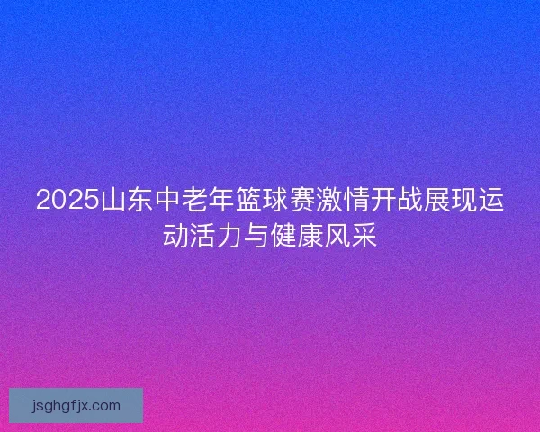2025山东中老年篮球赛激情开战展现运动活力与健康风采