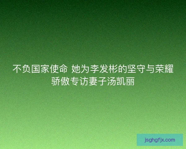 不负国家使命 她为李发彬的坚守与荣耀骄傲专访妻子汤凯丽