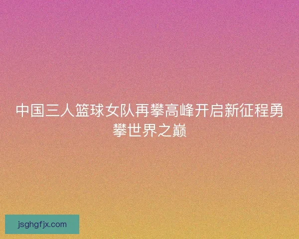 中国三人篮球女队再攀高峰开启新征程勇攀世界之巅 中国三人篮球女队再攀高峰开启新征程勇攀世界之巅