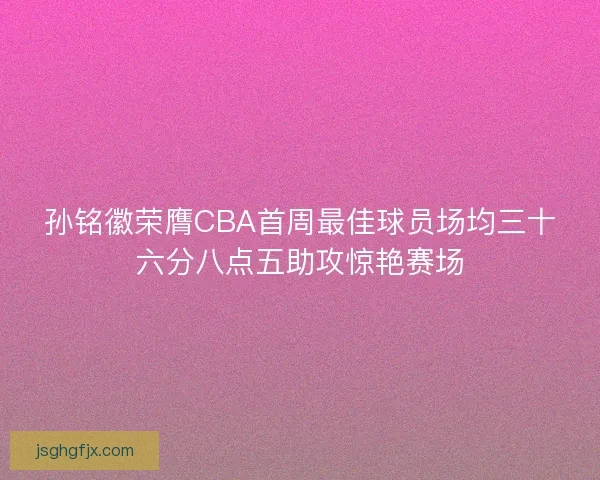 孙铭徽荣膺CBA首周最佳球员场均三十六分八点五助攻惊艳赛场