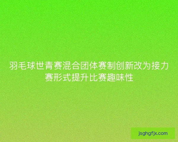 羽毛球世青赛混合团体赛制创新改为接力赛形式提升比赛趣味性 羽毛球世青赛混合团体赛制创新改为接力赛形式提升比赛趣味性