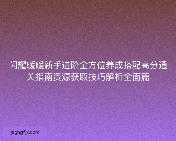 闪耀暖暖新手进阶全方位养成搭配高分通关指南资源获取技巧解析全面篇 闪耀暖暖新手进阶全方位养成搭配高分通关指南资源获取技巧解析全面篇