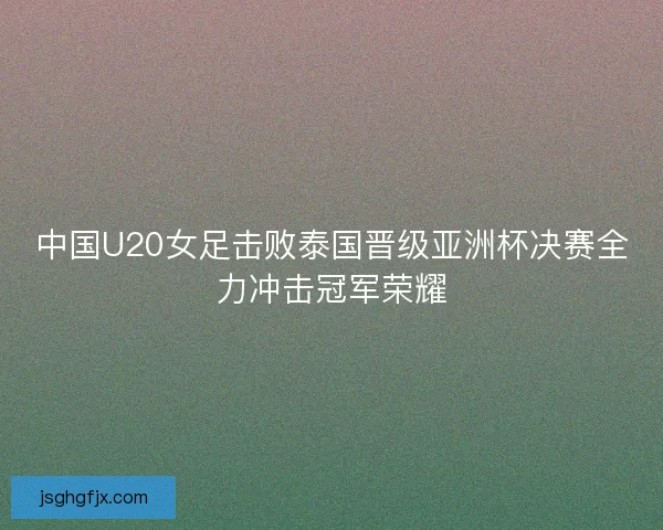 中国U20女足击败泰国晋级亚洲杯决赛全力冲击冠军荣耀 中国U20女足击败泰国晋级亚洲杯决赛全力冲击冠军荣耀
