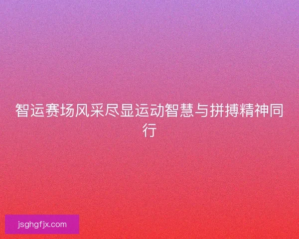 智运赛场风采尽显运动智慧与拼搏精神同行 智运赛场风采尽显运动智慧与拼搏精神同行