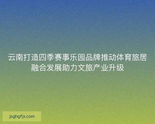 云南打造四季赛事乐园品牌推动体育旅居融合发展助力文旅产业升级 云南打造四季赛事乐园品牌推动体育旅居融合发展助力文旅产业升级
